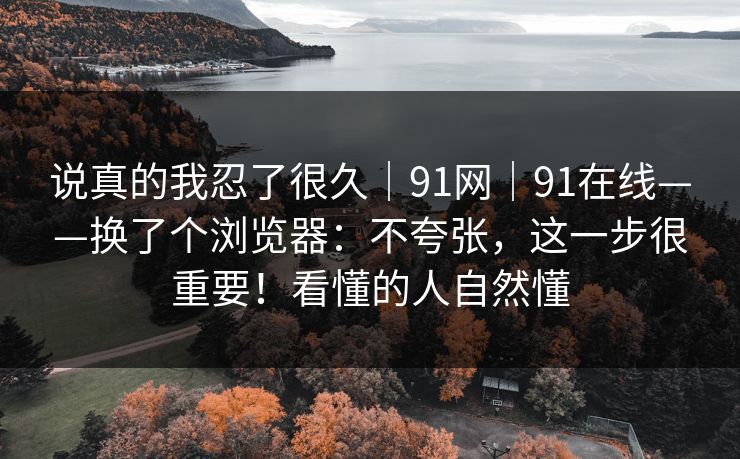 说真的我忍了很久｜91网｜91在线——换了个浏览器：不夸张，这一步很重要！看懂的人自然懂