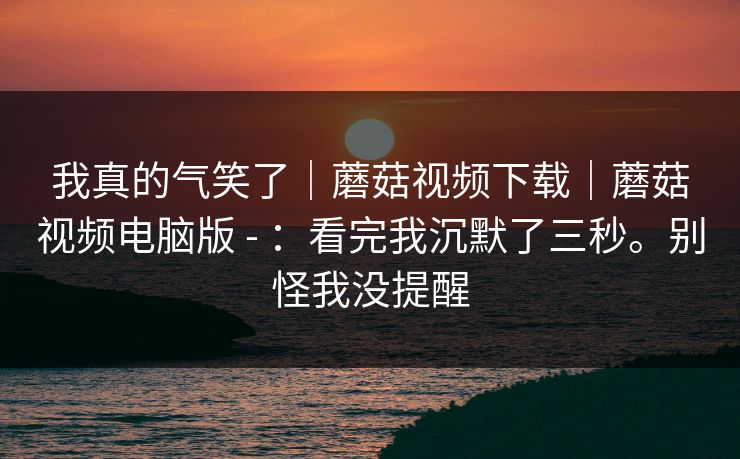 我真的气笑了｜蘑菇视频下载｜蘑菇视频电脑版 - ：看完我沉默了三秒。别怪我没提醒