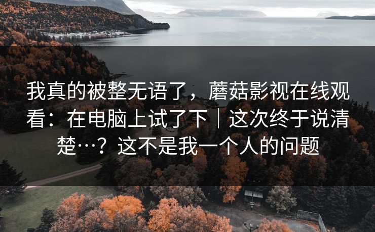 我真的被整无语了，蘑菇影视在线观看：在电脑上试了下｜这次终于说清楚…？这不是我一个人的问题