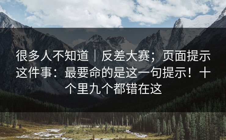 很多人不知道｜反差大赛；页面提示这件事：最要命的是这一句提示！十个里九个都错在这