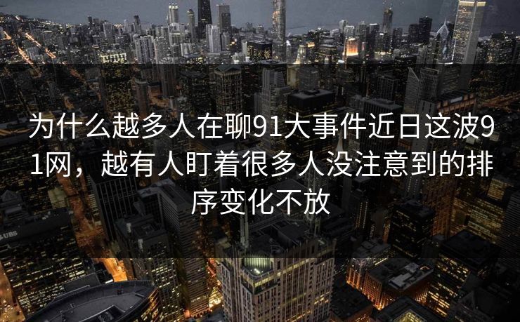 为什么越多人在聊91大事件近日这波91网,越有人盯着很多人没注意到的排序变化不放 为什么越多人在聊91大事件近日这波91网,越有人盯着很多人没注意到的排序变化不放