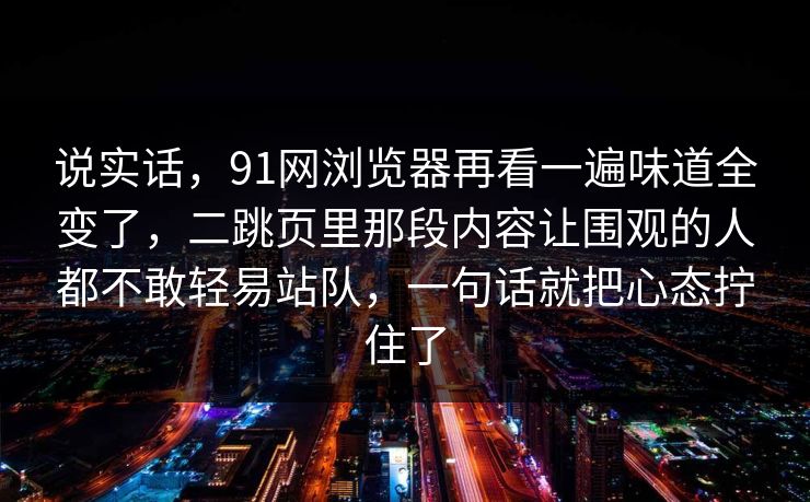 说实话，91网浏览器再看一遍味道全变了，二跳页里那段内容让围观的人都不敢轻易站队，一句话就把心态拧住了