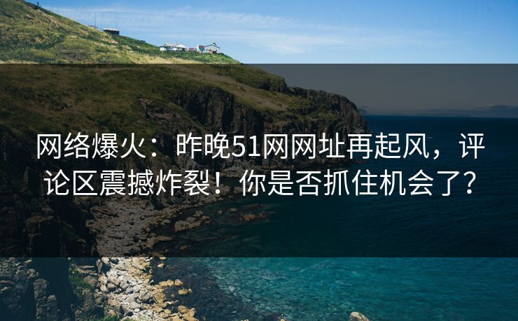 网络爆火：昨晚51网网址再起风，评论区震撼炸裂！你是否抓住机会了？