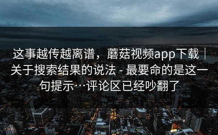 这事越传越离谱，蘑菇视频app下载｜关于搜索结果的说法 - 最要命的是这一句提示…评论区已经吵翻了