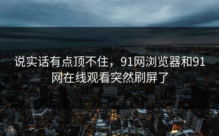 说实话有点顶不住,91网浏览器和91网在线观看突然刷屏了 说实话有点顶不住,91网浏览器和91网在线观看突然刷屏了