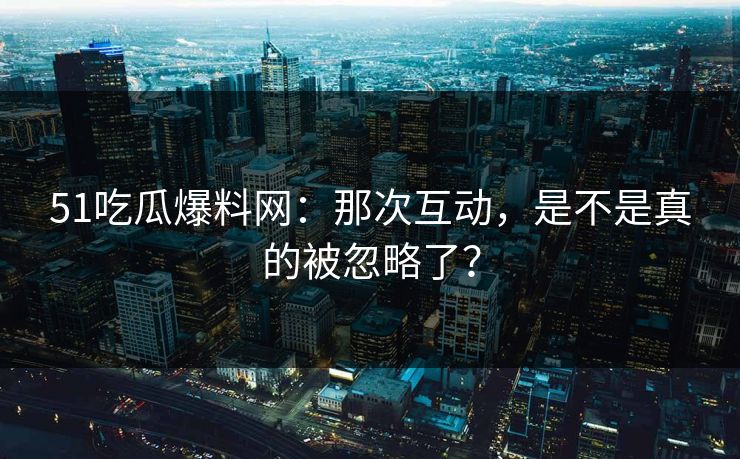 51吃瓜爆料网：那次互动，是不是真的被忽略了？