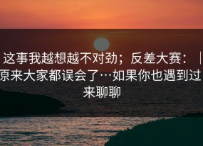 这事我越想越不对劲；反差大赛：｜原来大家都误会了…如果你也遇到过，来聊聊