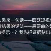 知情人丢来一句话——蘑菇短视频；关于搜索结果的说法——最要命的是这一句提示…？我先把证据贴出来