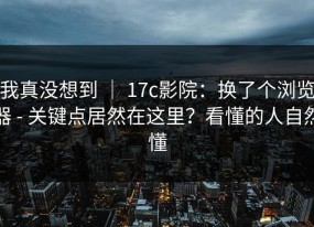 我真没想到 ｜ 17c影院：换了个浏览器 - 关键点居然在这里？看懂的人自然懂