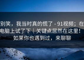 别笑，我当时真的慌了 - 91视频；在电脑上试了下｜关键点居然在这里！！如果你也遇到过，来聊聊