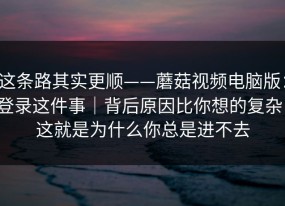 这条路其实更顺——蘑菇视频电脑版：登录这件事｜背后原因比你想的复杂！这就是为什么你总是进不去