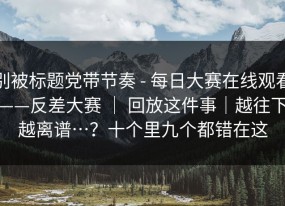 别被标题党带节奏 - 每日大赛在线观看——反差大赛 ｜ 回放这件事｜越往下越离谱…？十个里九个都错在这