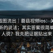 内部截图流出｜蘑菇视频ios：关于App 更新的说法；其实答案很简单但没人说？我先把证据贴出来