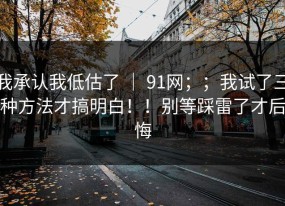 我承认我低估了 ｜ 91网；；我试了三种方法才搞明白！！别等踩雷了才后悔