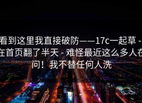 看到这里我直接破防——17c一起草 - 在首页翻了半天 - 难怪最近这么多人在问！我不替任何人洗