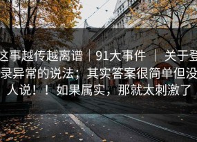 这事越传越离谱｜91大事件 ｜ 关于登录异常的说法；其实答案很简单但没人说！！如果属实，那就太刺激了