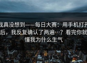 我真没想到——每日大赛：用手机打开后，我反复确认了两遍…？看完你就懂我为什么生气