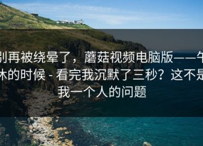 别再被绕晕了，蘑菇视频电脑版——午休的时候 - 看完我沉默了三秒？这不是我一个人的问题