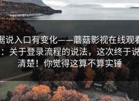 据说入口有变化——蘑菇影视在线观看：关于登录流程的说法，这次终于说清楚！你觉得这算不算实锤