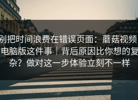 别把时间浪费在错误页面：蘑菇视频，电脑版这件事｜背后原因比你想的复杂？做对这一步体验立刻不一样