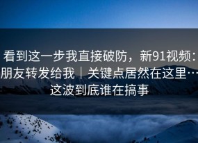 看到这一步我直接破防，新91视频：朋友转发给我｜关键点居然在这里…这波到底谁在搞事