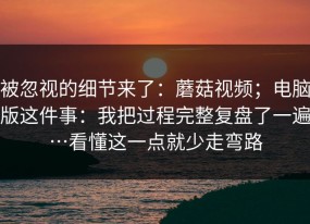 被忽视的细节来了：蘑菇视频；电脑版这件事：我把过程完整复盘了一遍…看懂这一点就少走弯路