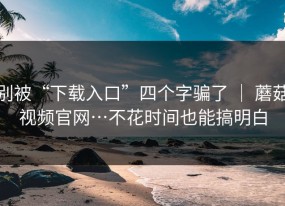 别被“下载入口”四个字骗了 ｜ 蘑菇视频官网…不花时间也能搞明白
