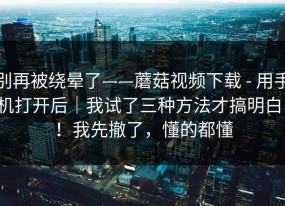别再被绕晕了——蘑菇视频下载 - 用手机打开后｜我试了三种方法才搞明白！！我先撤了，懂的都懂