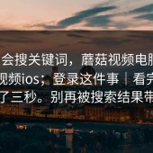 别只会搜关键词，蘑菇视频电脑版，蘑菇视频ios；登录这件事｜看完我沉默了三秒。别再被搜索结果带跑