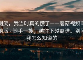 别笑，我当时真的慌了——蘑菇视频电脑版 - 随手一搜；越往下越离谱。别问我怎么知道的