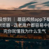 我真没想到 ｜ 蘑菇视频app下载，换了个浏览器 - 连老用户都容易中招？看完你就懂我为什么生气