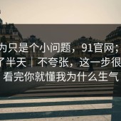 我以为只是个小问题，91官网；在首页翻了半天｜不夸张，这一步很重要？看完你就懂我为什么生气