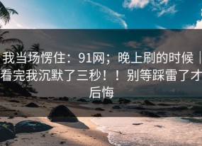我当场愣住：91网；晚上刷的时候｜看完我沉默了三秒！！别等踩雷了才后悔
