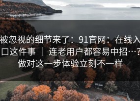 被忽视的细节来了：91官网：在线入口这件事 ｜ 连老用户都容易中招…？做对这一步体验立刻不一样