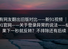 有网友翻出旧版对比——新91视频 ｜ 91官网——关于登录异常的说法——结果下一秒就反转？不排除还有后续