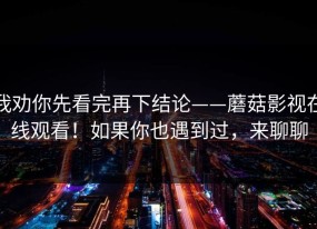 我劝你先看完再下结论——蘑菇影视在线观看！如果你也遇到过，来聊聊