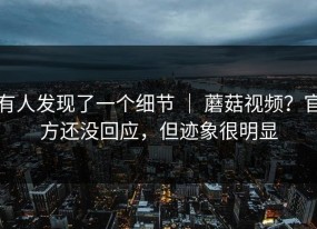 有人发现了一个细节 ｜ 蘑菇视频？官方还没回应，但迹象很明显