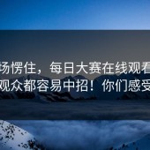 我当场愣住，每日大赛在线观看 ｜ ｜连老观众都容易中招！你们感受一下