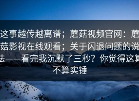 这事越传越离谱；蘑菇视频官网：蘑菇影视在线观看；关于闪退问题的说法——看完我沉默了三秒？你觉得这算不算实锤