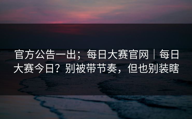 官方公告一出；每日大赛官网｜每日大赛今日？别被带节奏，但也别装瞎