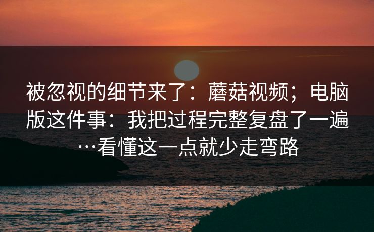 被忽视的细节来了：蘑菇视频；电脑版这件事：我把过程完整复盘了一遍…看懂这一点就少走弯路