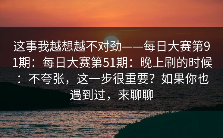 这事我越想越不对劲——每日大赛第91期：每日大赛第51期：晚上刷的时候：不夸张，这一步很重要？如果你也遇到过，来聊聊