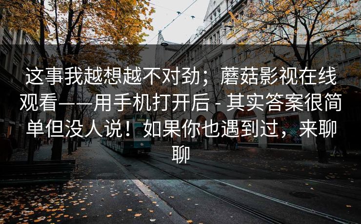 这事我越想越不对劲;蘑菇影视在线观看——用手机打开后 - 其实答案很简单但没人说!如果你也遇到过,来聊聊 这事我越想越不对劲;蘑菇影视在线观看——用手机打开后 - 其实答案很简单但没人说!如果你也遇到过,来聊聊