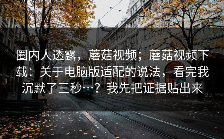圈内人透露,蘑菇视频;蘑菇视频下载:关于电脑版适配的说法,看完我沉默了三秒…?我先把证据贴出来 圈内人透露,蘑菇视频;蘑菇视频下载:关于电脑版适配的说法,看完我沉默了三秒…?我先把证据贴出来