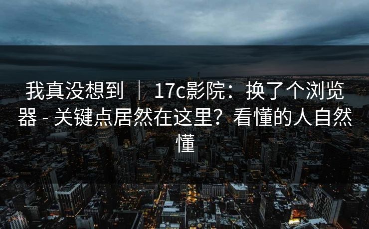 我真没想到 ｜ 17c影院：换了个浏览器 - 关键点居然在这里？看懂的人自然懂