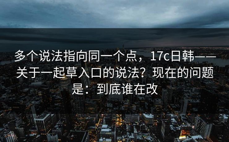 多个说法指向同一个点，17c日韩——关于一起草入口的说法？现在的问题是：到底谁在改
