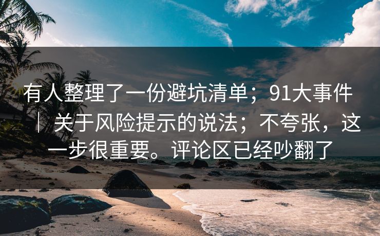 有人整理了一份避坑清单；91大事件 ｜ 关于风险提示的说法；不夸张，这一步很重要。评论区已经吵翻了