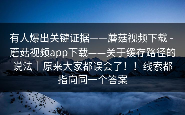 有人爆出关键证据——蘑菇视频下载 - 蘑菇视频app下载——关于缓存路径的说法｜原来大家都误会了！！线索都指向同一个答案