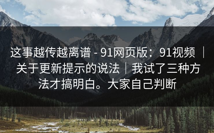 这事越传越离谱 - 91网页版：91视频 ｜ 关于更新提示的说法｜我试了三种方法才搞明白。大家自己判断