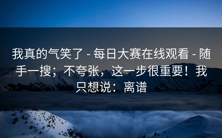 我真的气笑了 - 每日大赛在线观看 - 随手一搜；不夸张，这一步很重要！我只想说：离谱